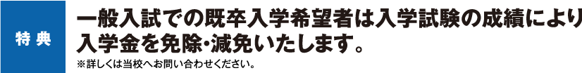 特 典 一般入試での既卒入学希望者は入学試験の成績により入学金を免除・減免いたします。※詳しくは当校へお問い合わせください。